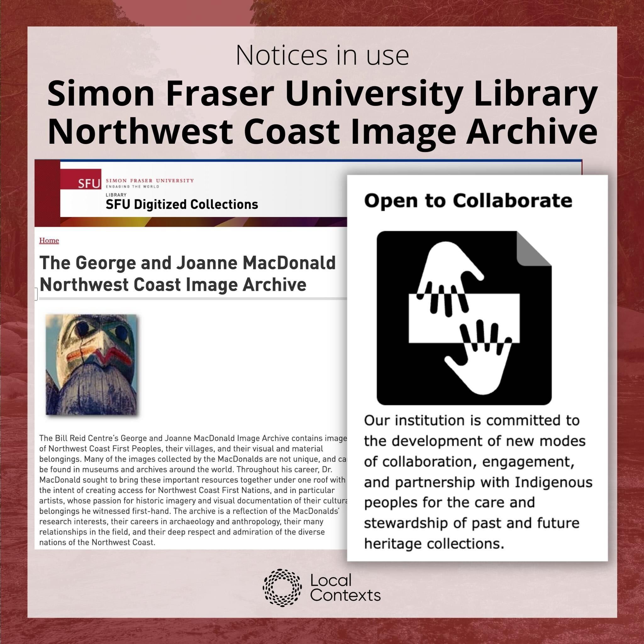 Black text on dark red decorative background: “Notices in use. Simon Fraser University Library Northwest Coast Image Archive.” In the center are two screenshots. In the background, one shows a screenshot of the landing page of the “SFU Digitized Collections, The George and Joanne MacDonald Northwest Coast Image Archive,” which is text with a small image of a close-up of a monumental carving. The second screenshot is on top and shows the Open to Collaborate Notice icon, a black square icon with two hands facing each other, next to the Notice text: “Open to Collaborate. Our institution is committed to the development of new modes of collaboration, engagement, and partnership with Indigenous peoples for the care and stewardship of past and future heritage collections.” At the bottom of the post in black is the Local Contexts logo, a ring made of dots.