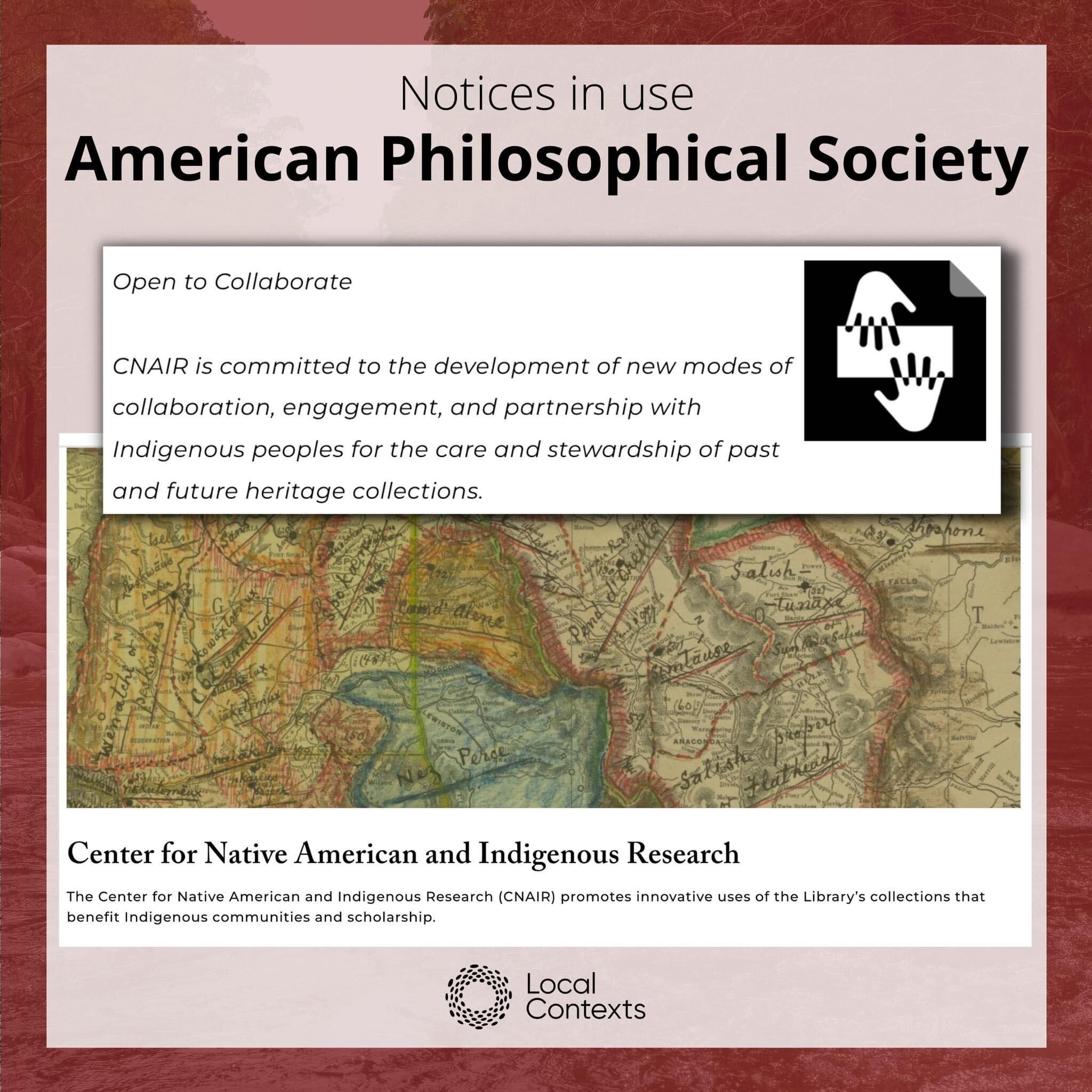 Black text on dark red decorative background: “Notices in use. American Philosophical Society.” In the center are two screenshots. One shows the homepage of the Center for Native American and Indigenous Research at the American Philosophical Society, which is mainly a close-up of a hand-drawn map. In the second screenshot is the Notice icon, a black square icon with two hands facing each other, next to the Notice text: “Open to Collaborate. CNAIR is committed to the development of new modes of collaboration, engagement, and partnership with Indigenous peoples for the care and stewardship of past and future heritage collections.” At the bottom right corner in black is the Local Contexts logo, a ring made of dots.