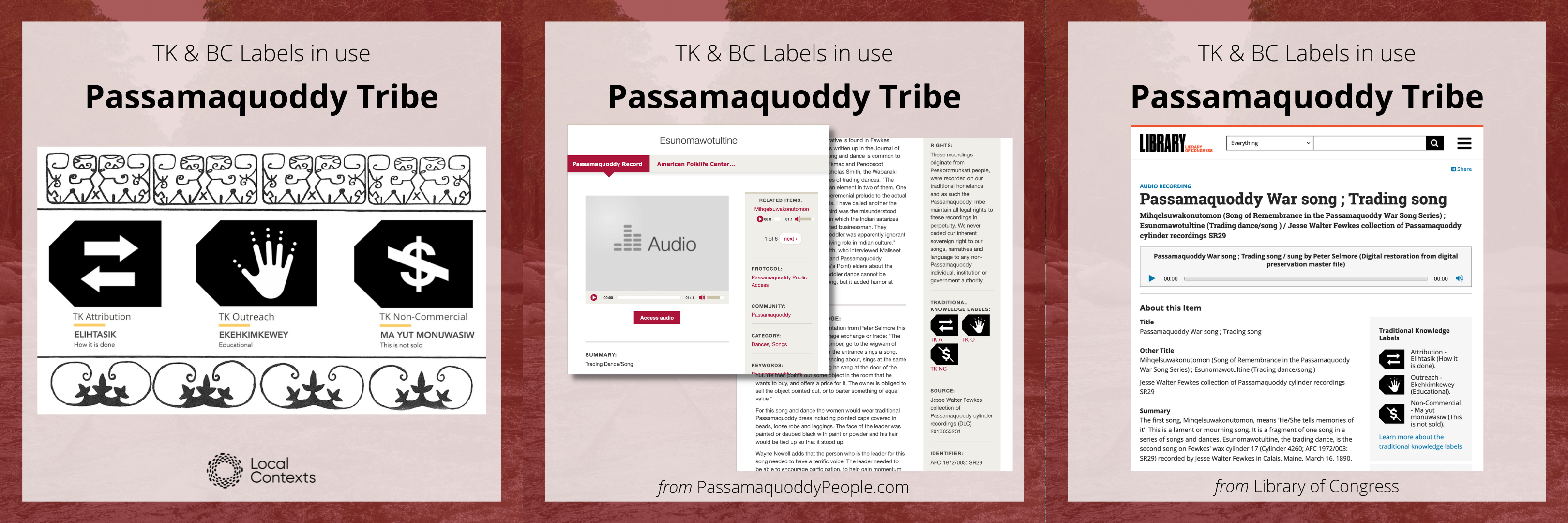 Three Image blocks. Image 1 - Black text and icon on a decorative red background. “TK & BC Labels in use. Passamaquoddy Tribe.” Below is a screenshot showing three TK Label icons.At the bottom is the Local Contexts logo, a black circle made of dots. Image 2 - Black text and icon on a decorative red background. “TK & BC Labels in use. Passamaquoddy Tribe.” Below is a screenshot from the Passamaquoddy Tribe’s website showing a catalog entry. Visible on the right hand side are three TK Label icons. At the bottom is “from PassamaquoddyPeoples.com”. Image 3 - Black text and icon on a decorative red background. “TK & BC Labels in use. Passamaquoddy Tribe.” Below is a screenshot from the Library of Congress’s website showing a catalog entry. Visible on the right hand side are three TK Label icons. At the bottom is “from Library of Congress”.