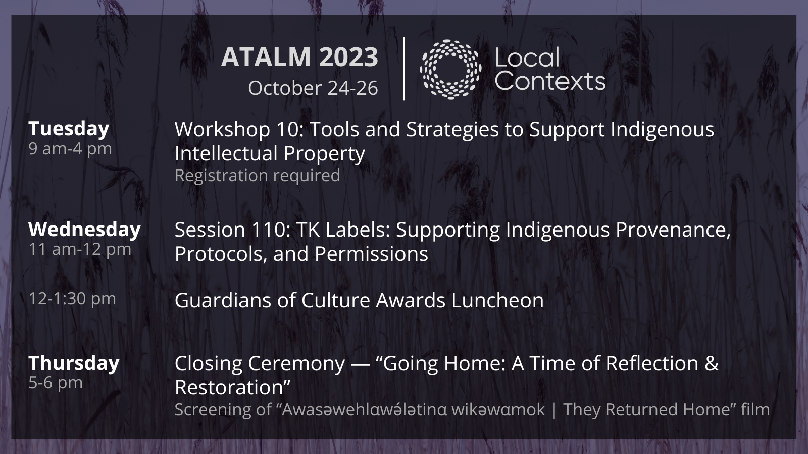 Text on decorative purple background. “ATALM 2023, October 24-26. Local Contexts. Tuesday, 9am-4pm. Workshop 10: Tools and Strategies to Support Indigenous Intellectual Property. Registration required. Wednesday, 11am-12pm. Session 110: TK Labels: Supporting Indigenous Provenance, Protocols, and Permissions. 12-1:30 pm. Guardians of Culture Awards Luncheon. Thursday, 5-6 pm. Closing Ceremony — Going Home: A Time of Reflection & Restoration. Screening of Awasəwehlαwə́lətinα wikəwαmok | They Returned Home film.”